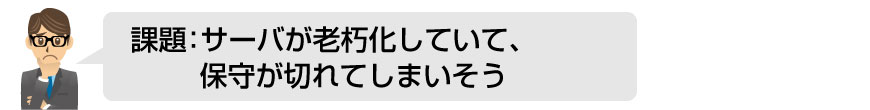 課題：サーバが老朽化していて、保守が切れてしまいそう