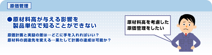 原価管理　現在料高が与える影響を製品単位で知ることができない。原価計画との実益の差は...どこに手を入れればいい？　原材料の調達先を変える...果たして計画の達成は可能か？