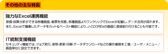 その他の主な特長 (1)強力なExcel連携機能。原価・採算分析ができる各種画面、帳票を用意。各種画面よりワンクリックでExcelが起動し、データ活用が図れます。また、Excelで編集したデータをカット＆ペースト機能によりの画面に直接貼り付けることも可能です。(2)IT統制支援機能。セキュリティ機能では、ジョブ実行、参照・更新・印刷・データダウンロードなどの操作権限を工場／ユーザ／メニュー／画面単位に設定できます。