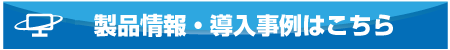 製品情報・導入事例はこちら