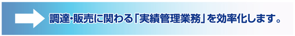 調達・販売に関わる「実績管理業務」を効率化します。