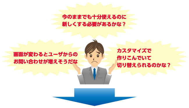 今のままでも十分使えるのに新しくする必要があるかな？｜画面が変わるとユーザからの問合せが増えそうだな｜カスタマイズで作りこんでいて、切り替えられるのかな？