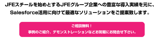 JFEスチールを始めとするJFEグループ企業への豊富な導入実績を元に、Salesforce活用に向けて最適なソリューションをご提案致します。