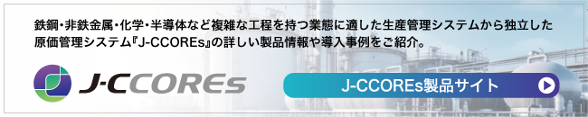 『J-CCOREs(ジェー・シー・コアーズ)製品サイト』では鉄鋼・非鉄金属・化学・半導体など複雑な工程を持つ業態に適した生産管理システムから独立した原価管理システムをご紹介。